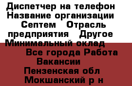 Диспетчер на телефон › Название организации ­ Септем › Отрасль предприятия ­ Другое › Минимальный оклад ­ 23 000 - Все города Работа » Вакансии   . Пензенская обл.,Мокшанский р-н